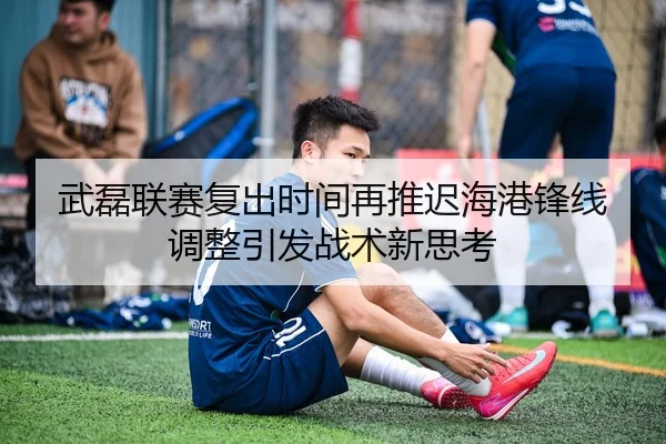 武磊联赛复出时间再推迟海港锋线调整引发战术新思考