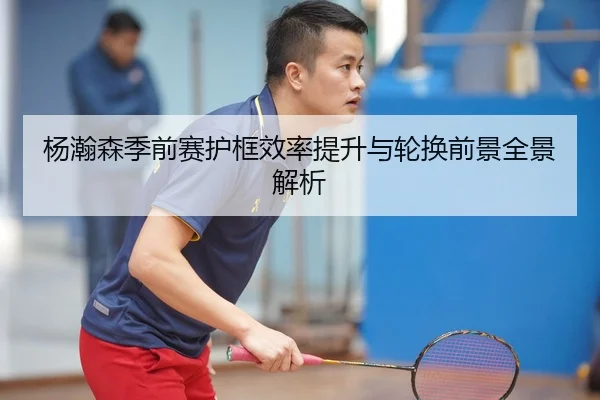 杨瀚森季前赛护框效率提升与轮换前景全景解析